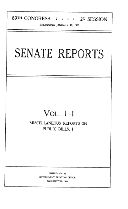handle is hein.usccsset/usconset22172 and id is 1 raw text is: 


89TH CONGRESS : : : : 2D SESSION
           BEGINNING JANUARY 10, 1966


SENATE REPORTS


      VOL. 1-1

MISCELLANEOUS REPORTS ON
     PUBLIC BILLS, I


    UNITED STATES
GOVERNMENT PRINTING OFFICE
   WASHINGTON: 1%6


