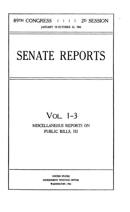 handle is hein.usccsset/usconset22174 and id is 1 raw text is: 



89TH CONGRESS      : :    :  2D SESSION
            JANUARY 10-OCTOBER 22, 1966






 SENATE REPORTS


VOL. 1-3


MISCELLANEOUS REPORTS ON
     PUBLIC BILLS, III


    UNITED STATES
GOVERNMENT PRINTING OFFICE
   WASHINGTON: 1966


