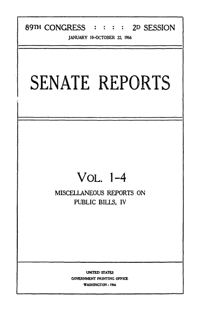 handle is hein.usccsset/usconset22175 and id is 1 raw text is: 


89T  CONGRESS : : : : 2D SESSION
            JANUARY 10-OCTOBER 22, 1966






 SENATE REPORTS


      VOL. 1-4

MISCELLANEOUS REPORTS ON
     PUBLIC BILLS, IV


    UNITED STATES
GOVERNMENT PRINTING OFFICE
   WASHINGTON : 1966


