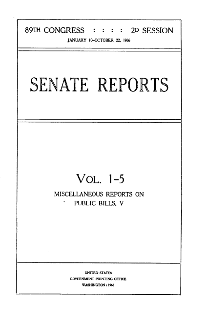 handle is hein.usccsset/usconset22176 and id is 1 raw text is: 


89TH CONGRESS     :  : : :  2D SESSION
           JANUARY (M-CTOBER 22. 1966






 SENATE REPORTS


      VOL. 1-5

MISCELLANEOUS REPORTS ON
     PUBLIC BILLS, V


    UNITED STATES
GOVERNMENT PRINTING OFFICE
   WASHINGTON: 1966


