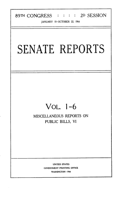 handle is hein.usccsset/usconset22177 and id is 1 raw text is: 


89TH CONGRESS : : : : 2D SESSION
           JANUARY 10-OCTOBER 22, 1966


SENATE REPORTS


     VOL. 1-6

MISCELLANEOUS REPORTS ON
     PUBLIC BILLS, VI


    UNITED STATES
GOVERNMENT PRINTING OFFICE
   WASHINGTON: 1%6


