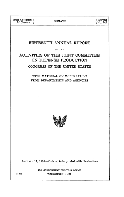 handle is hein.usccsset/usconset22178 and id is 1 raw text is: 




89TH CONGRESS         SENATE                 REPORT
  2d Session SENAT No. 942






        FIFTEENTH ANNUAL REPORT

                      OF THE

   ACTIVITIES   OF  THE   JOINT  COMMITTEE
          ON  DEFENSE PRODUCTION


   CONGRESS   OF THE  UNITED  STATES


      WITH MATERIAL ON MOBILIZATION
      FROM DEPARTMENTS AND AGENCIE;S


























JANUARY 17, 1966.-Ordered to be printed, with illustrations


U.S. GOVERNMENT PRINTING OFFICE
     WASHINGTON : 1966


54-958


