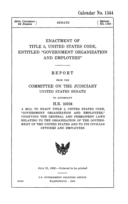 handle is hein.usccsset/usconset22180 and id is 1 raw text is: 


                              Calendar No. 1344

89TH CONGRESS                           REPORT
  2d Session        SENATE              No. 1380




               ENACTMENT OF

       TITLE  5, UNITED  STATES  CODE,

  ENTITLED   GOVERNMENT ORGANIZATION

              AND  EMPLOYEES




                  REPORT

                    FROM THE

       COMMITTEE   ON  THE  JUDICIARY
            UNITED STATES  SENATE

                  TO ACCOMPANY

                  H.R. 10104
   A BILL TO ENACT TITLE 5, UNITED STATES CODE,
   GOVERNMENT  ORGANIZATION AND EMPLOYEES,
   CODIFYING THE GENERAL AND PERMANENT LAWS
   RELATING TO THE ORGANIZATION OF THE GOVERN-
   MENT OF THE UNITED STATES AND TO ITS CIVILIAN
            OFFICERS AND EMPLOYEES












            JULY 21, 1966.-Ordered to be printed


U.S. GOVERNMENT PRINTING OFFICE
     WASHINGTON : 1966


63-945


