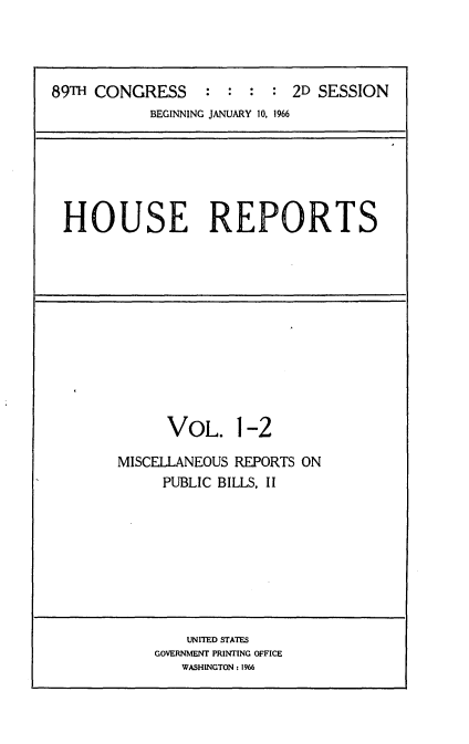 handle is hein.usccsset/usconset22183 and id is 1 raw text is: 




89TH CONGRESS : : : : 2D SESSION
            BEGINNING JANUARY 10, 1966


HOUSE REPORTS


      VOL. 1-2

MISCELLANEOUS REPORTS ON
     PUBLIC BILLS, II


    UNITED STATES
GOVERNMENT PRINTING OFFICE
   WASHINGTON: 1966


