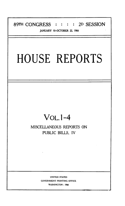 handle is hein.usccsset/usconset22185 and id is 1 raw text is: 



89TH CONGRESS : : : : 2D SESSION
           JANUARY 10--OCTOBER 22, 1966


HOUSE REPORTS


      VOL.1-4

MISCELLANEOUS REPORTS ON
     PUBLIC BILLS, IV


    UNITED STATES
GOVERNMENT PRINTING OFFICE
   WASHINGTON: 1966


