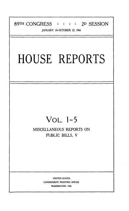 handle is hein.usccsset/usconset22186 and id is 1 raw text is: 



89TH CONGRESS : : : : 2D SESSION
           JANUARY 10-OCTOBER 22, 1966


HOUSE REPORTS


VOL.


1-5


MISCELLANEOUS REPORTS ON
     PUBLIC BILLS, V


    UNITED STATES
GOVERNMENT PRINTING OFFICE
   WASHINGTON: 1966


