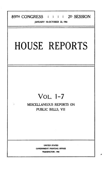 handle is hein.usccsset/usconset22188 and id is 1 raw text is: 


89TH CONGRESS : : : : 2D SESSION
           JANUARY 10-OCTOBER 2Z 1%6






  HOUSE REPORTS


VOL.


1-7


MISCELLANEOUS REPORTS ON
    PUBLIC BILLS, VII


    UNITED STATES
GOVERNMENT PRINTING OFFICE
   WASHINGTON: 1%6


