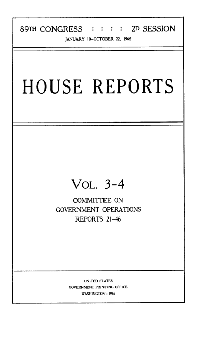 handle is hein.usccsset/usconset22192 and id is 1 raw text is: 


89TH CONGRESS    :  : : :  2D SESSION
           JANUARY 10-OCTOBER 22, 1966


HOUSE REPORTS


    VOL. 3-4

    COMMITTEE ON
GOVERNMENT OPERATIONS
     REPORTS 21-46


    UNITED STATES
GOVERNMENT PRINTING OFFICE
   WASHINGTON: 1%6


