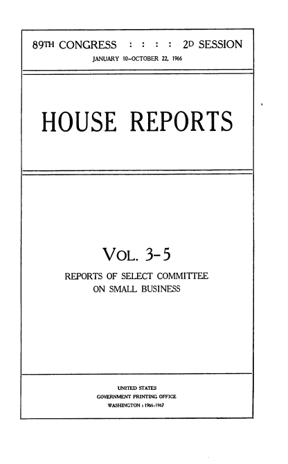 handle is hein.usccsset/usconset22193 and id is 1 raw text is: 



89TH CONGRESS : : : : 2D SESSION
           JANUARY 10-OCTOBER 22. 1%6


HOUSE REPORTS


       VOL. 3- 5

REPORTS OF SELECT COMMITTEE
     ON SMALL BUSINESS


    UNITED STATES
GOVERNMENT PRINTING OFFICE
  WASHINGTON: 1%6-1%7


