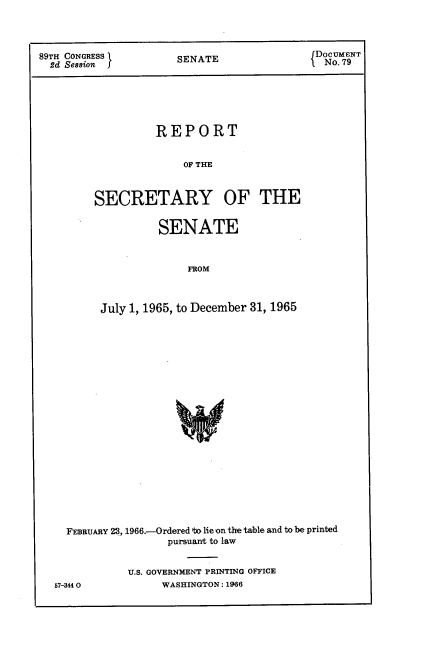handle is hein.usccsset/usconset22196 and id is 1 raw text is: 




89TH CONGRESS       SENATE               Do. 7NT
  2d Session                              N.7






                 REPORT


                     OF THE



        SECRETARY OF THE


         SENATE



             FROM



July 1, 1965, to December 31, 1965


FEBRUARY 23, 1966.-Ordered to lie on the table and to be printed
               pursuant to law


         U.S. GOVERNMENT PRINTING OFFICE


WASHINGTON: 1966


57-34 O0


