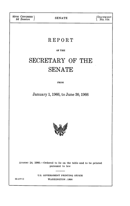 handle is hein.usccsset/usconset22197 and id is 1 raw text is: 




89TH CONGRESS         SENATE                 DOCUMENT
  2d Session                                  No. 104







                   REPORT


                       OF THE



         SECRETARY OF THE


        SENATE



             FROM



January 1, 1966, to June 30, 1966


AUGUST 24, 1966.-Ordered to lie on the table and to be printed
                pursuant to law


          U.S. GOVERNMENT PRINTING OFFICE


66-1770O


WASHINGTON: 1966


