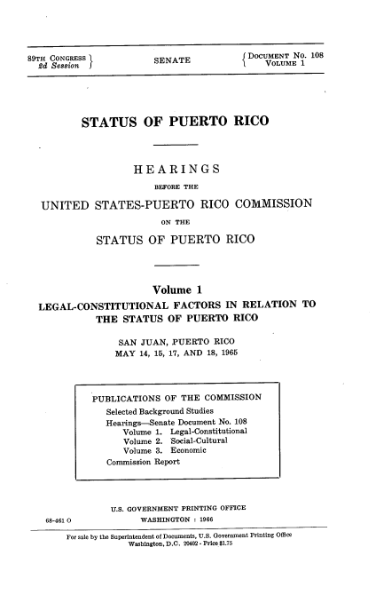 handle is hein.usccsset/usconset22198 and id is 1 raw text is: 





89TH CONGRESS }       SENATE           DoCUMENTNO. 108
  2d Session JI                           VLM


        STATUS OF PUERTO RICO




                 HEARINGS

                     BEFORE THE

UNITED STATES-PUERTO RICO COMMISSION
                      ON THE

          STATUS   OF  PUERTO RICO




                    Volume  1

LEGAL-CONSTITUTIONAL FACTORS IN RELATION TO
          THE  STATUS  OF PUERTO  RICO

              SAN JUAN, PUERTO RICO
              MAY 14, 15, 17, AND 18, 1965


68-461 0


U.S. GOVERNMENT PRINTING OFFICE
     WASHINGTON : 1966


For sale by the Superintendent of Documents, U.S. Government Printing Office
           Washington, D.C. 20402 - Price $1.75


PUBLICATIONS OF THE COMMISSION
   Selected Background Studies
   Hearings-Senate Document No. 108
     Volume 1. Legal-Constitutional
     Volume 2. Social-Cultural
     Volume 3. Economic
   Commission Report


