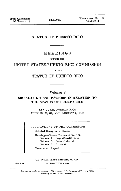 handle is hein.usccsset/usconset22199 and id is 1 raw text is: 




89TH CONGRESS          SENATE             DOCUMENT No. 108
  2d Session f                               VOLUME 2





             STATUS OF PUERTO RICO




                    HEARINGS

                        BEFORE THE

  UNITED STATES-PUERTO RICO COMMISSION

                          ON THE

             STATUS OF PUERTO RICO




                        Volume  2

     SOCIAL-CULTURAL FACTORS IN RELATION TO
             THE  STATUS  OF  PUERTO   RICO

                 SAN JUAN,  PUERTO RICO
            JULY  28, 29, 31, AND AUGUST 2, 1965


68-461 0


U.S. GOVERNMENT PRINTING OFFICE
      WASHINGTON : 1966


For sale by the Superintendent of Documents, U.S. Government Printing Office
            Washington, D.C. 20402 - Price $1.75


PUBLICATIONS  OF THE  COMMISSION
   Selected Background Studies
   Hearings-Senate Document No. 108
      Volume 1. Legal-Constitutional
      Volume 2. Social-Cultural
      Volume 3. Economic
   Commission Report


