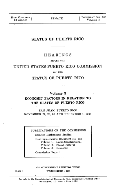 handle is hein.usccsset/usconset22200 and id is 1 raw text is: 




89TH CONGRESS          SENATE            DOCUMENT No. 108
  2d Session                                VOLUME 3


           STATUS OF PUERTO RICO




                  HEARINGS

                      BEFORE THE

UNITED STATES-PUERTO RICO COMMISSION

                       ON THE

           STATUS OF PUERTO RICO




                     Volume   3

       ECONOMIC   FACTORS   IN RELATION   TO
          THE  STATUS   OF  PUERTO  RICO

               SAN JUAN, PUERTO  RICO
      NOVEMBER   27, 29, 30 AND DECEMBER 1, 1965


68-461 0


U.S. GOVERNMENT PRINTING OFFICE
      WASHINGTON : 1966


For sale by the Superintendent of Documents, U.S. Government Printing Office
            Washington, D.C. 20402 - Price $2.25


PUBLICATIONS  OF THE COMMISSION
   Selected Background Studies
   Hearings-Senate Document No. 108
      Volume 1. Legal-Constitutional
      Volume 2. Social-Cultural
      Volume 3. Economic
   Commission Report


