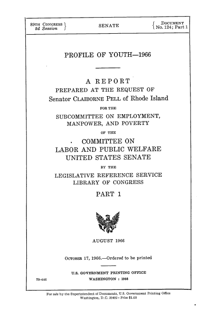 handle is hein.usccsset/usconset22201 and id is 1 raw text is: 


89TH CONGRESS         SENATE            No. 124; Part 1




           PROFILE   OF  YOUTH-1966



                  A  REPORT
        PREPARED   AT  THE REQUEST   OF
      Senator CLAIBORNE PELL of Rhode Island
                      FOR THE
        SUBCOMMITTEE ON EMPLOYMENT,
            MANPOWER,   AND  POVERTY
                      OF THE

                COMMITTEE ON
        LABOR   AND   PUBLIC   WELFARE
           UNITED STATES SENATE
                      BY THE
        LEGISLATIVE  REFERENCE SERVICE
              LIBRARY  OF CONGRESS

                     PART   1


70-446


         AUGUST 1966


OCTOBER 17, 1966.-Ordered to be printed

  U.S. GOVERNMENT PRINTING OFFICE
        WASHINGTON : 1966


For sale by the Superintendent of Documents, U.S. Government Printing Office
           Washington, D.C. 20402- Price $1.00


