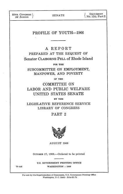 handle is hein.usccsset/usconset22202 and id is 1 raw text is: 


89TH CONGRESS        SENATE             DOCUMENT
  2d Session     SEAENo. 124; Part 2




          PROFILE   OF  YOUTH-1966



                 A  REPORT
         PREPARED  AT  THE REQUEST   OF
      Senator CLAIBORNE PELL of Rhode Island
                     FOR THE
        SUBCOMMITTEE   ON  EMPLOYMENT,
           MANPOWER,   AND  POVERTY
                      OF THE

                COMMITTEE ON
        LABOR   AND  PUBLIC   WELFARE
           UNITED   STATES   SENATE
                      BY THE
        LEGISLATIVE REFERENCE   SERVICE
             LIBRARY  OF CONGRESS

                    PART   2


70-446


        AUGUST 1966


OCTOBER 17, 1966.-Ordered to be printed

  U.S. GOVERNMENT PRINTING OFFICE
       WASHINGTON : 1966


For sale by the Superintendent of Documents, U.S. Government Printing Office
           Washington, D.C. 20402 - Price $1.75


