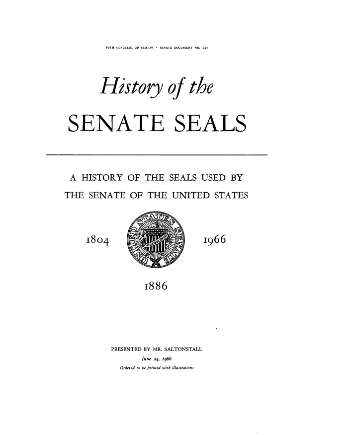 handle is hein.usccsset/usconset22203 and id is 1 raw text is: 


89TH CONGRESS, 2D SESSION * SENATE DOCUMENT NO. 127


History of


the


SENATE SEALS


A   HISTORY   OF  THE  SEALS  USED   BY
THE  SENATE   OF  THE   UNITED   STATES


1804


1966


       1886





PRESENTED BY MR. SALTONSTALL
       June 24, z966
  Ordered to he printed with illustrations


