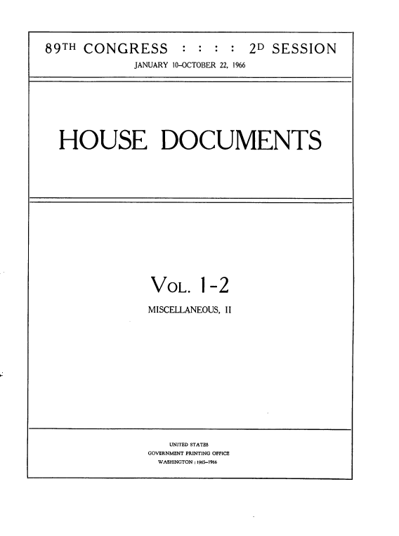 handle is hein.usccsset/usconset22206 and id is 1 raw text is: 



89TH  CONGRESS : : : : 2D SESSION
              JANUARY 1 0-OCTOBER 22, 1966


HOUSE DOCUMENTS


VOL.


1-2


MISCELLANEOUS, II


   UNITED STATES
GOVERNMENT PRINTING OFFICE
  WASHINGTON: 1965-1966


