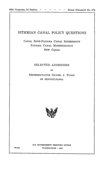 handle is hein.usccsset/usconset22210 and id is 1 raw text is: 

89th Congress, 2d Session - - ----   House Document No. 474


ISTHMIAN CANAL POLICY QUESTIONS


    CANAL ZONE-PANAMA  CANAL SOVEREIGNTY
        PANAMA  CANAL MODERNIZATION
                NEW  CANAL




          SELECTED   ADDRESSES

                     BY

       REPRESENTATIVE DANIEL J. FLOOD
              OF PENNSYLVANIA


67-848


U.S. GOVERNMENT PRINTING OFFICE
      WASHINGTON : 1966


