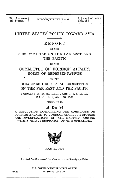 handle is hein.usccsset/usconset22211 and id is 1 raw text is: 




89th Congress SUBCOMMITTEE PRINT    House Document
2d Session f   UCMITEPIT           1No. 488



   UNITED   STATES   POLICY  TOWARD ASIA


                  REPORT
                     OF THE

     SUBCOMMITTEE   ON THE  FAR EAST  AND
                 THE  PACIFIC

                     OF THE

     COMMITTEE ON FOREIGN AFFAIRS
          HOUSE  OF REPRESENTATIVES
                     ON THE

       HEARINGS  HELD  BY SUBCOMMITTEE
       ON THE FAR  EAST AND  THE PACIFIC
       JANUARY 25, 26, 27, FEBRUARY 1, 2, 3, 15, 16,
              MARCH 8, 9, AND 10, 1966
                   PURSUANT TO

                   H. Res. 84
   A RESOLUTION AUTHORIZING THE COMMITTEE ON
   FOREIGN AFFAIRS TO CONDUCT THOROUGH STUDIES
   AND INVESTIGATIONS OF ALL MATTERS  COMING
   WITHIN  THE JURISDICTION OF THE COMMITTEE








                   MAY 19, 1966


      Printed for the use of the Committee on Foreign Affairs


            U.S. GOVERNMENT PRINTING OFFICE
  68-141 0       WASHINGTON : 1966


