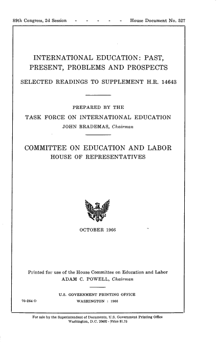 handle is hein.usccsset/usconset22212 and id is 1 raw text is: 


89th Congress, 2d Session - - - - -  House Document No. 527


    INTERNATIONAL EDUCATION: PAST,

    PRESENT,   PROBLEMS AND PROSPECTS


SELECTED   READINGS   TO  SUPPLEMENT H.R. 14643




                PREPARED  BY THE

 TASK   FORCE  ON  INTERNATIONAL EDUCATION

             JOHN  BRADEMAS, Chairman



 COMMITTEE ON EDUCATION AND LABOR
         HOUSE   OF  REPRESENTATIVES













                   OCTOBER 1966


Printed for use of the House Committee on Education and Labor
           ADAM C. POWELL, Chairman


70-2640


U.S. GOVERNMENT PRINTING OFFICE
      WASHINGTON : 1966


For sale by the Superintendent of Documents, U.S. Government Printing Office
           Washington, D.C. 20402 - Price $1.75


