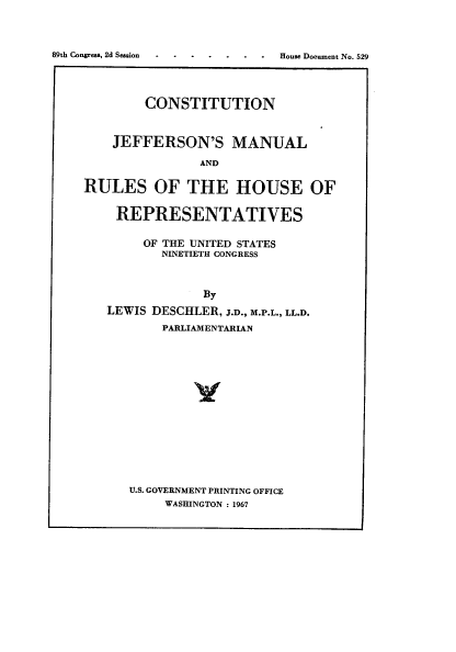 handle is hein.usccsset/usconset22220 and id is 1 raw text is: 




House Document No. 529


        CONSTITUTION



    JEFFERSON'S MANUAL

                AND

RULES OF THE HOUSE OF


    REPRESENTATIVES


        OF THE UNITED STATES
          NINETIETH CONGRESS



                By

   LEWIS DESCHLER, J.D., M.P.L., LL.D.
          PARLIAMENTARIAN


U.S. GOVERNMENT PRINTING OFFICE
     WASHINGTON : 1967


89th Congress, 2d Session


