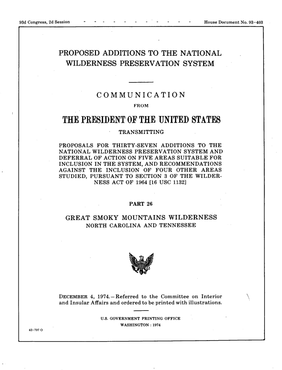 handle is hein.usccsset/usconset22224 and id is 1 raw text is: 


93d Congress, 2d Session                         House Document No. 93-403


PROPOSED ADDITIONS TO THE NATIONAL

  WILDERNESS PRESERVATION SYSTEM




          COMMUNICATION
                    FROM


 THE  PRESIDENT   OF  THE  UNITED   STATES

                TRANSMITTING

PROPOSALS FOR THIRTY-SEVEN ADDITIONS TO THE
NATIONAL WILDERNESS PRESERVATION  SYSTEM AND
DEFERRAL OF ACTION ON FIVE AREAS SUITABLE FOR
INCLUSION IN THE SYSTEM, AND RECOMMENDATIONS
AGAINST THE  INCLUSION OF FOUR  OTHER AREAS
STUDIED, PURSUANT TO SECTION 3 OF THE WILDER-
         NESS ACT OF 1964 [16 USC 1132]



                   PART 26

  GREAT  SMOKY   MOUNTAINS   WILDERNESS
       NORTH  CAROLINA AND TENNESSEE


DECEMBER 4, 1974.- Referred to the Committee on Interior
and Insular Affairs and ordered to be printed with illustrations.

           U.S. GOVERNMENT PRINTING OFFICE
                WASHINGTON: 1974


42-797 0


93d Congress, 2d Session


House Document No. 93-403



