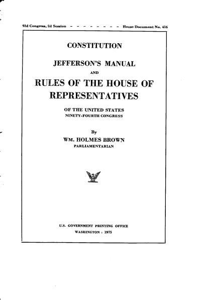 handle is hein.usccsset/usconset22225 and id is 1 raw text is: 



93d Congress, 2d Session  -  -  -  -   House Document No. 416



             CONSTITUTION


         JEFFERSON'S MANUAL
                    AND

    RULES OF THE HOUSE OF

        REPRESENTATIVES

            OF THE UNITED STATES
            NINETY-FOURTH CONGRESS


                    By
            WM. HOLMES BROWN
               PARLIAMENTARIAN


U.S. GOVERNMENT PRINTING OFFICE
    WASHINGTON : 1975


