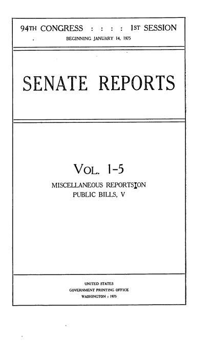 handle is hein.usccsset/usconset22230 and id is 1 raw text is: 


94TH CONGRESS : : : : 1ST SESSION
   ,        BEGINNING JANUARY 14, 1975


SENATE REPORTS


VOL. 1-5


MISCELLANEOUS REPORTSION
     PUBLIC BILLS, V


    UNITED STATES
GOVERNMENT PRINTING OFFICE
   WASHINGTON : 1975


