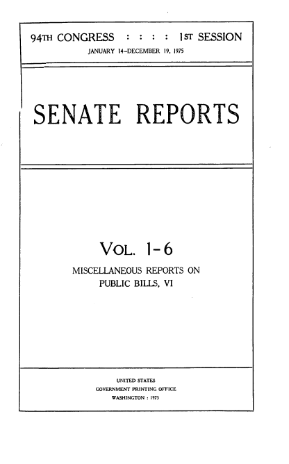handle is hein.usccsset/usconset22231 and id is 1 raw text is: 


94TH CONGRESS     : :    :  IST SESSION
           JANUARY 14-DECEMBER 19, 1975


SENATE REPORTS


VOL. 1


-6


MISCELLANEOUS REPORTS ON
     PUBLIC BILLS, VI


    UNITED STATES
GOVERNMENT PRINTING OFFICE
   WASHINGTON : 1975


