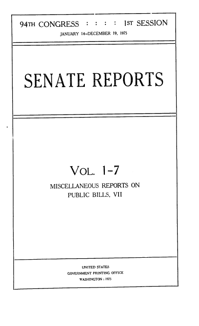 handle is hein.usccsset/usconset22232 and id is 1 raw text is: 


94TH CONGRESS : : : : 1ST SESSION
           JANUARY 14-DECEMBER 19, 1975


SENATE REPORTS


     VOL. 1-7

MISCELLANEOUS REPORTS ON
     PUBLIC BILLS, VII


    UNITED STATES
GOVERNMENT PRINTING OFFICE
   WASHINGTON : 1975


