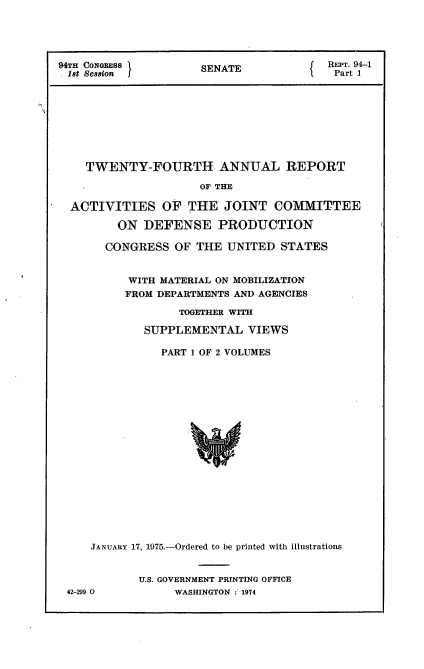 handle is hein.usccsset/usconset22237 and id is 1 raw text is: 





94TH CONGBESS         SENATE             REPT. 91-1
18t Ses8ion I                             Part 1









    TWENTY-FOURTH ANNUAL REPORT

                     OF THE

  ACTIVITIES OF THE JOINT COMMITTEE

         ON  DEFENSE PRODUCTION


  CONGRESS   OF THE  UNITED  STATES


      WITH MATERIAL ON MOBILIZATION
      FROM DEPARTMENTS AND AGENCIES

             TOGETHER WITH

        SUPPLEMENTAL VIEWS

           PART 1 OF 2 VOLUMES



















JANUARY 17, 1975.-Ordered to be printed with illustrations


42-299 0


U.S. GOVERNMENT PRINTING OFFICE
     WASHINGTON :'1974


