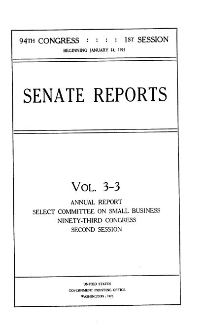 handle is hein.usccsset/usconset22238 and id is 1 raw text is: 




94TH CONGRESS     :   :     1ST SESSION
            BEGINNING JANUARY 14, 1975


SENATE REPORTS


          VOL. 3-3

          ANNUAL REPORT
SELECT COMMITTEE ON SMALL BUSINESS
       NINETY-THIRD CONGRESS
          SECOND SESSION


    UNITED STATES
GOVERNMENT PRINTING OFFICE
   WASHINGTON : 1975


