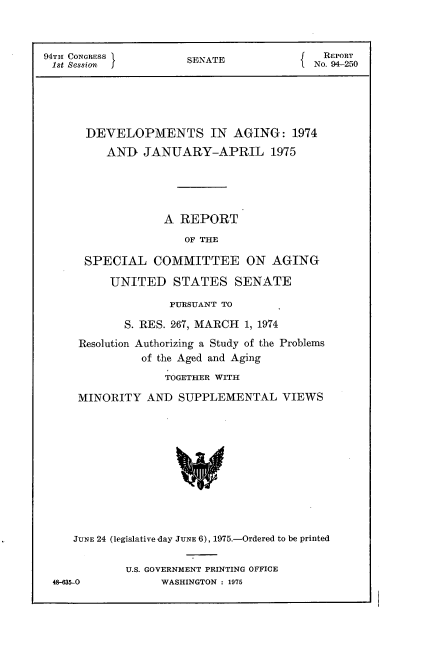 handle is hein.usccsset/usconset22240 and id is 1 raw text is: 



94TH CONGRESS         SENATE              NREPORT
1st Session i                             NO. 94-250





      DEVELOPMENTS IN AGING: 1974
          AND  JANUARY-APRIL 1975





                  A  REPORT
                      OF THE

      SPECIAL COMMITTEE ON AGING

          UNITED STATES SENATE

                   PURSUANT TO

            S. RES. 267, MARCH 1, 1974
     Resolution Authorizing a Study of the Problems
               of the Aged and Aging
                   TOGETHER WITH

     MINORITY   AND  SUPPLEMENTAL VIEWS











     JUNE 24 (legislative day JUNE 6), 1975.-Ordered to be printed

             U.S. GOVERNMENT PRINTING OFFICE
 48-635-0         WASHINGTON : 1975


