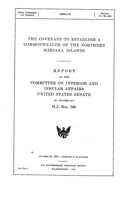 handle is hein.usccsset/usconset22241 and id is 1 raw text is: 

94TH CONGRESS      SENATE            N RT
18t Session }                      f No. 933T





     THE  COVENANT   TO ESTABLISH A
   COMMONWEALTH OF THE NORTHERN
            MARIANA   ISLANDS




                REPORT
                   OF THE
      COMMITTEE   ON  INTERIOR  AND
            INSULAR   AFFAIRS
         UNITED  STATES   SENATE


TO ACCOMPANY
H.J. Res. 549


a


59-754 0


OCTOBER 22, 1975.-Ordered to be printed

U.S. GOVERNMENT PRINTING OFFICE
      WASHINGTON : 1975


