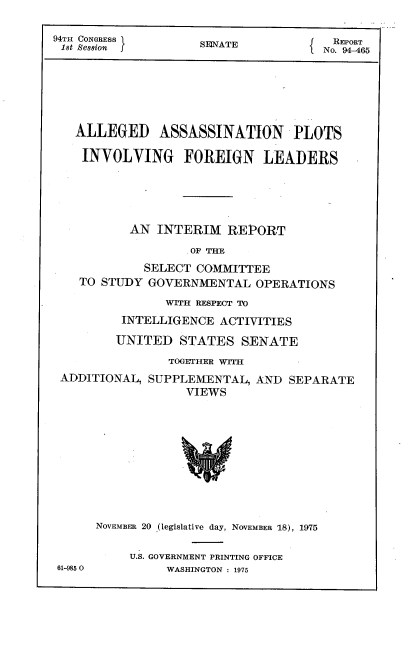 handle is hein.usccsset/usconset22243 and id is 1 raw text is: 

94TH CONGRESS I                         EPR
1st Session f       SONATE            No. RO65






   ALLEGED ASSASSINATION PLOTS

   INVOLVING FOREIGN LEADERS





           AN INTERIM   REPORT

                   OF THE
             SELECT COMMITTEE
    TO STUDY GOVERNMENTAL   OPERATIONS

                WITH RESPECT TO
          INTELLIGENCE ACTIVITIES

          UNITED  STATES  SENATE
                TOGETHER WITH
 ADDITIONAL, SUPPLEMENTAL,  AND  SEPARATE
                  VIEWS










      NOVEMBER 20 (legislative day, NOVEMBER 18), 1975

           U.S. GOVERNMENT PRINTING OFFICE
 61-9850        WASHINGTON : 1975


