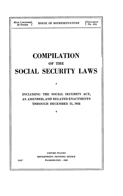 handle is hein.usccsset/usconset22255 and id is 1 raw text is: 





85TH CONGRESS H   REPRE ISENTATVES DocuMENT
2d Session f HOUSE O RENI         No. 454









         COMPILATION

                OF THE


 SOCIAL SECURITY LAWS


                   +


    INCLUDING THE SOCIAL SECURITY ACT,
    AS AMENDED, AND RELATED ENACTMENTS
         THROUGH DECEMBER 31, 1958

                   +


     UNITED STATES
GOVERNMENT PRINTING OFFICE
    WASHINGTON : 1959


33303'


I


