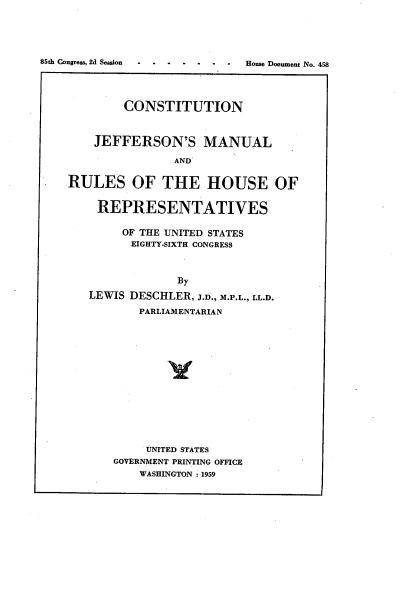 handle is hein.usccsset/usconset22256 and id is 1 raw text is: 





. .o...    .  House Document No. 458


        CONSTITUTION



    JEFFERSON'S MANUAL

                AND

RULES OF THE HOUSE OF


    REPRESENTATIVES

        OF THE UNITED STATES
        EIGHTY-SIXTH CONGRESS



                By
   LEWIS DESCHLER, J.D., M.P.L., LL.D.

           PARLIAMENTARIAN














           UNITED STATES
       GOVERNMENT PRINTING OFFICE
           WASHINGTON 1959


85th Congress, 2d Session


