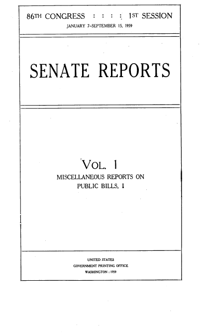 handle is hein.usccsset/usconset22257 and id is 1 raw text is: 
86TH CONGRESS               1 ST SESSION
           JANUARY 7-SEPTEMBER 15, 1959


SENATE REPORTS


       VOL. 1
MISCELLANEOUS REPORTS ON
      PUBLIC BILLS, I


    UNITED STATES
GOVERNMENT PRINTING OFFICE
   WASHINGTON : 1959


