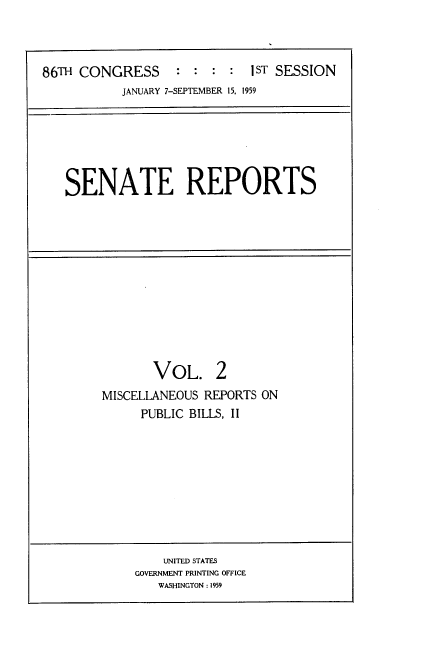 handle is hein.usccsset/usconset22258 and id is 1 raw text is: 



86TH CONGRESS      : : : : I ST SESSION
           JANUARY 7-SEPTEMBER 15. 1959






   SENATE REPORTS












               VOL. 2
        MISCELLANEOUS REPORTS ON
              PUBLIC BILLS, II









                 UNITED STATES
             GOVERNMENT PRINTING OFFICE
                WASHINGTON : 1959


