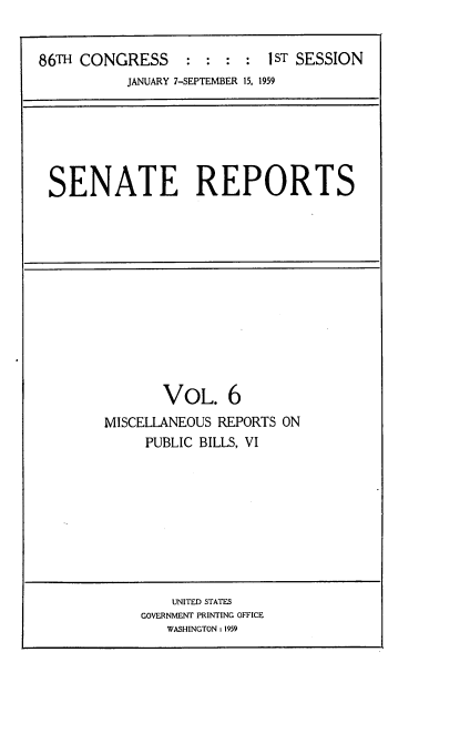 handle is hein.usccsset/usconset22262 and id is 1 raw text is: 


86TH CONGRESS     :  : : :  IST SESSION
           JANUARY 7-SEPTEMBER 15, 1959


SENATE REPORTS


       VOL. 6
MISCELLANEOUS REPORTS ON
     PUBLIC BILLS, VI


    UNITED STATES
GOVERNMENT PRINTING OFFICE
   WASHINGTON : 1959


