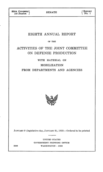 handle is hein.usccsset/usconset22263 and id is 1 raw text is: 


86TH CONGRESS       SENATE                REPORT
  1st Session                              No. 1







          EIGHTH   ANNUAL REPORT

                     OF THE


   ACTIVITIES   OF  THE  JOINT  COMMITTEE

          ON  DEFENSE PRODUCTION

               WITH  MATERIAL ON

                 MOBILIZATION

      FROM  DEPARTMENTS AND AGENCIES






















 JANUARY 9 (legislative day, JANUARY 8), 1959.-Ordered to be printed


     UNITED STATES
GOVERNMENT PRINTING OFFICE
    WASHINGTON : 1959


33258


