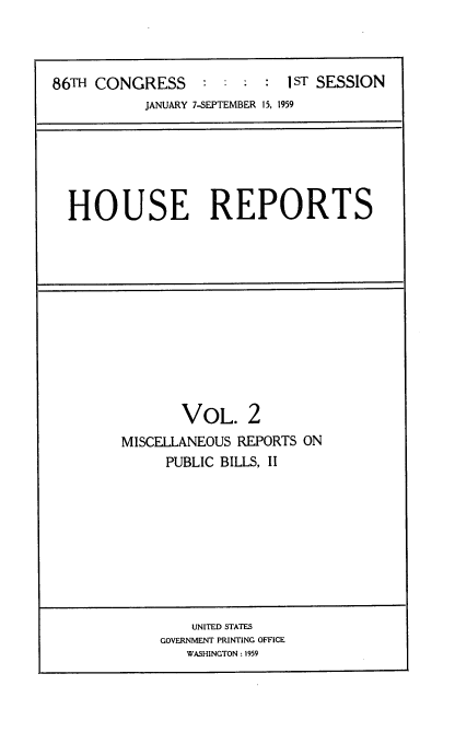 handle is hein.usccsset/usconset22266 and id is 1 raw text is: 



86TH CONGRESS     :         1 : IST SESSION
           JANUARY 7-SEPTEMBER 15, 1959


HOUSE REPORTS


       VOL. 2
MISCELLANEOUS REPORTS ON
     PUBLIC BILLS, II


    UNITED STATES
GOVERNMENT PRINTING OFFICE
   WASHINGTON : 1959


