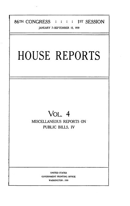 handle is hein.usccsset/usconset22268 and id is 1 raw text is: 



86TH CONGRESS     :  : :  : IST SESSION
           JANUARY 7-SEPTEMBER 15, 1959


HOUSE REPORTS


       VOL. 4
MISCELLANEOUS REPORTS ON
     PUBLIC BILLS, IV


    UNITED STATES
GOVERNMENT PRINTING OFFICE
   WASHINGTON: 1959


