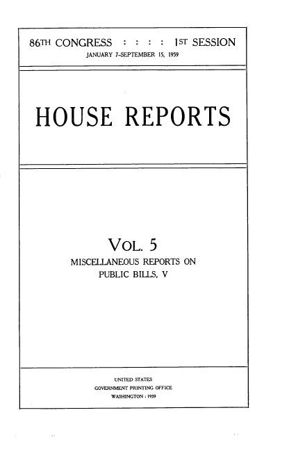 handle is hein.usccsset/usconset22269 and id is 1 raw text is: 


86TH CONGRESS     : :  : :  1 ST SESSION
           JANUARY 7-SEPTEMBER 15, 1959


HOUSE REPORTS


       VOL. 5
MISCELLANEOUS REPORTS ON
     PUBLIC BILLS, V


    UNITED STATES
GOVERNMENT PRINTING OFFICE
   WASHINGTON : 1959



