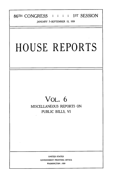 handle is hein.usccsset/usconset22270 and id is 1 raw text is: 


86TH CONGRESS     : : :  : IST SESSION
           JANUARY 7-SEPTEMBER 15, 1959


HOUSE REPORTS


       VOL. 6
MISCELLANEOUS REPORTS ON
     PUBLIC BILLS, VI


    UNITED STATES
GOVERNMENT PRINTING OFFICE
   WASHINGTON: 19


