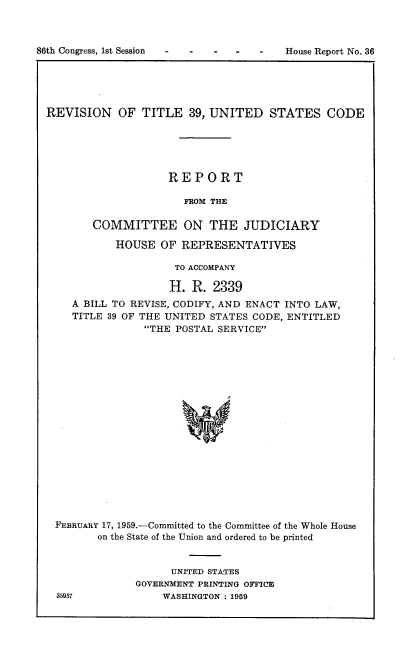 handle is hein.usccsset/usconset22272 and id is 1 raw text is: 



-   House Report No. 36


REVISION OF TITLE 39, UNITED STATES CODE





                    REPORT

                      FROM THE

        COMMITTEE ON THE JUDICIARY

           HOUSE OF REPRESENTATIVES

                     TO ACCOMPANY

                     H. R. 2339
    A BILL TO REVISE, CODIFY, AND ENACT INTO LAW,
    TITLE 39 OF THE UNITED STATES CODE, ENTITLED
                THE POSTAL SERVICE








                      w










 FEBRUARY 17, 1959.-Committed to the Committee of the Whole House
        on the State of the Union and ordered to be printed


      UNITED STATES
GOVERNMENT PRINTING OFFICE
    WASHINGTON : 1959


86th Congress, 1st Session  -    -


