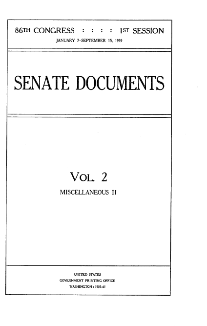 handle is hein.usccsset/usconset22275 and id is 1 raw text is: 



86TH CONGRESS     : :  : :  IST SESSION
           JANUARY 7-SEPTEMBER 15, 1959


SENATE DOCUMENTS


   VOL. 2

MISCELLANEOUS II


    UNITED STATES
GOVERNMENT PRINTING OFFICE
   WASHINGTON: 1959-61


