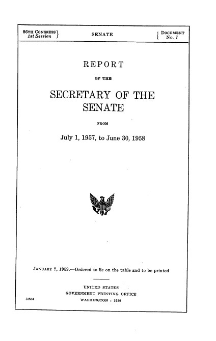 handle is hein.usccsset/usconset22276 and id is 1 raw text is: 




86TH CONGRESS I                            DOCUMENT
1st Session f         SENATE                 No. 7





                   REPORT

                       OF TH


         SECRETARY OF THE

                   SENATE

                       FROM


            July 1, 1957, to June 30, 1958


  JANUARY 9, 1959.-Ordered to lie on the table and to be printed


                  UNITED STATES
             GOVERNMENT PRINTING OFFICE
31654            WASHINGTON : 1959


