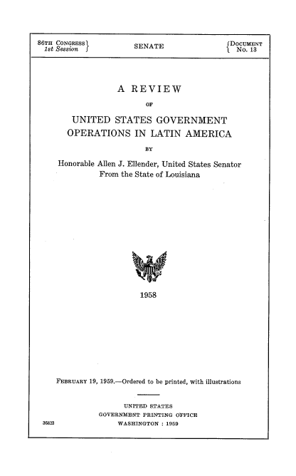 handle is hein.usccsset/usconset22277 and id is 1 raw text is: 



86TH CONGRESS'(                             ( DOCUMENT
  1st Session f        SENATE               1. No. 13




                   A REVIEW

                         OF

        UNITED STATES GOVERNMENT
        OPERATIONS IN LATIN AMERICA

                         BY

     Honorable Allen J. Ellender, United States Senator
              From the State of Louisiana














                        1958










    FEBRUARY 19, 1959.-Ordered to be printed, with illustrations


      UNITED STATES
GOVERNMENT PRINTING OPFICE
    WASHINGTON : 1959


